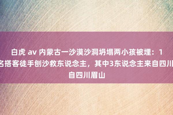 白虎 av 内蒙古一沙漠沙洞坍塌两小孩被埋：10余名搭客徒手刨沙救东说念主，其中3东说念主来自四川眉山