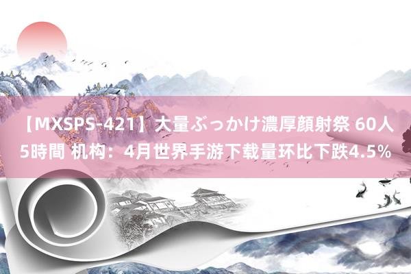 【MXSPS-421】大量ぶっかけ濃厚顔射祭 60人5時間 机构：4月世界手游下载量环比下跌4.5%