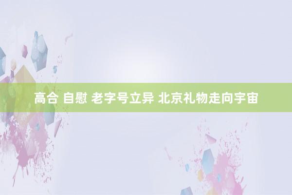 高合 自慰 老字号立异 北京礼物走向宇宙