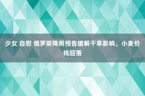 少女 自慰 俄罗斯降雨预告缓解干旱影响，小麦价钱回落