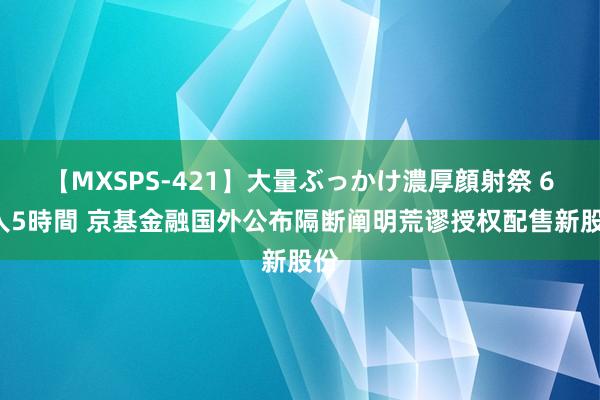 【MXSPS-421】大量ぶっかけ濃厚顔射祭 60人5時間 京基金融国外公布隔断阐明荒谬授权配售新股份