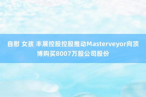 自慰 女孩 丰展控股控股推动Masterveyor向顶博购买8007万股公司股份