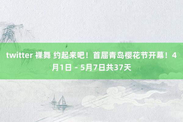 twitter 裸舞 约起来吧！首届青岛樱花节开幕！4月1日－5月7日共37天