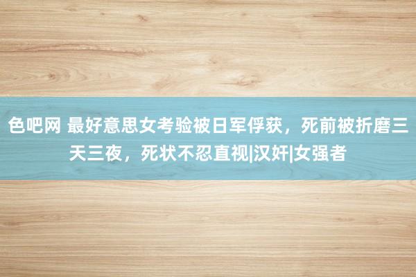 色吧网 最好意思女考验被日军俘获，死前被折磨三天三夜，死状不忍直视|汉奸|女强者