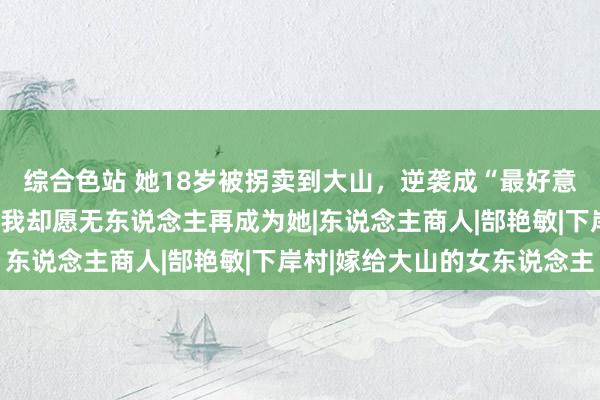 综合色站 她18岁被拐卖到大山，逆袭成“最好意思女锤真金不怕火”，我却愿无东说念主再成为她|东说念主商人|郜艳敏|下岸村|嫁给大山的女东说念主