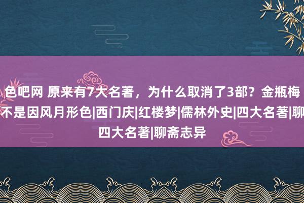 色吧网 原来有7大名著，为什么取消了3部？金瓶梅被删却不是因风月形色|西门庆|红楼梦|儒林外史|四大名著|聊斋志异