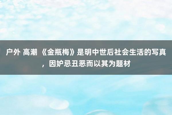 户外 高潮 《金瓶梅》是明中世后社会生活的写真，因妒忌丑恶而以其为题材