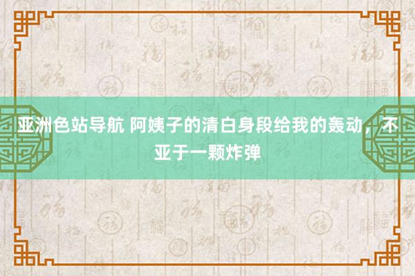 亚洲色站导航 阿姨子的清白身段给我的轰动，不亚于一颗炸弹