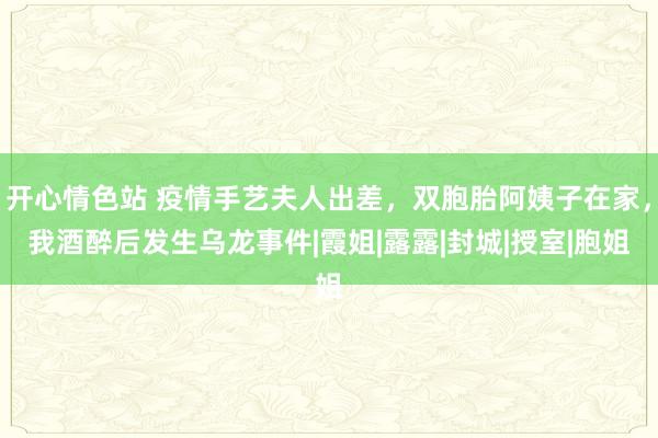 开心情色站 疫情手艺夫人出差，双胞胎阿姨子在家，我酒醉后发生乌龙事件|霞姐|露露|封城|授室|胞姐