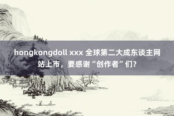 hongkongdoll xxx 全球第二大成东谈主网站上市，要感谢“创作者”们？