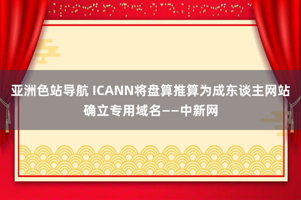 亚洲色站导航 ICANN将盘算推算为成东谈主网站确立专用域名——中新网