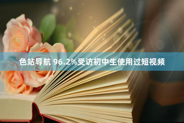 色站导航 96.2%受访初中生使用过短视频