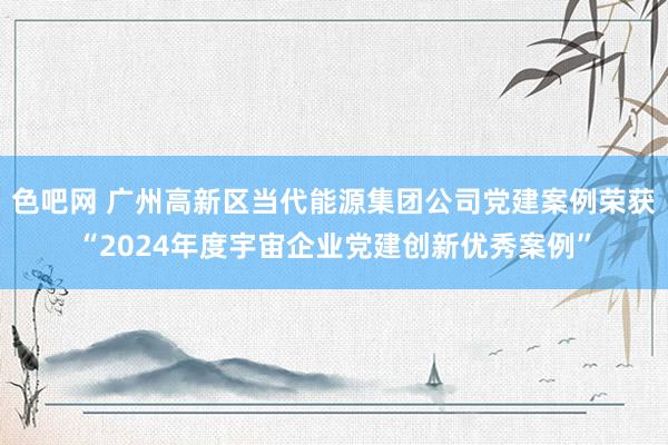 色吧网 广州高新区当代能源集团公司党建案例荣获“2024年度宇宙企业党建创新优秀案例”