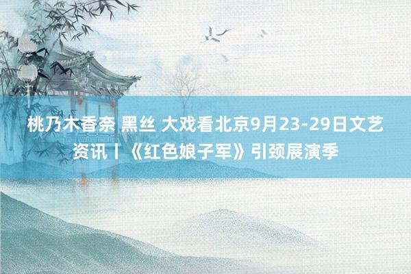 桃乃木香奈 黑丝 大戏看北京9月23-29日文艺资讯丨《红色娘子军》引颈展演季