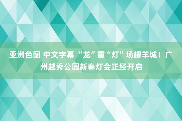 亚洲色图 中文字幕 “龙”重“灯”场耀羊城！广州越秀公园新春灯会正经开启