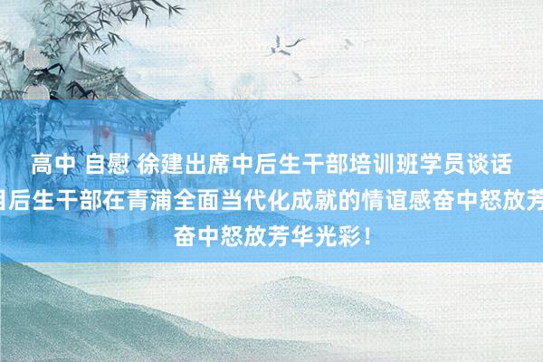 高中 自慰 徐建出席中后生干部培训班学员谈话会，条目后生干部在青浦全面当代化成就的情谊感奋中怒放芳华光彩！