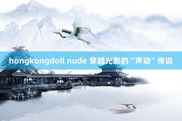 hongkongdoll nude 穿越光影的“声动”传说