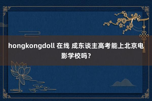 hongkongdoll 在线 成东谈主高考能上北京电影学校吗？