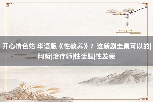 开心情色站 华语版《性教养》？这新剧圭臬可以的|阿哲|治疗师|性话题|性发蒙