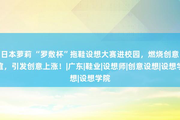 日本萝莉 “罗敷杯”拖鞋设想大赛进校园，燃烧创意情谊，引发创意上涨！|广东|鞋业|设想师|创意设想|设想学院
