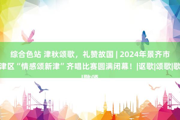 综合色站 津秋颂歌，礼赞故国 | 2024年景齐市新津区“情感颂新津”齐唱比赛圆满闭幕！|讴歌|颂歌|歌颂