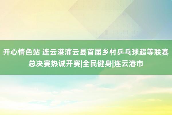 开心情色站 连云港灌云县首届乡村乒乓球超等联赛总决赛热诚开赛|全民健身|连云港市