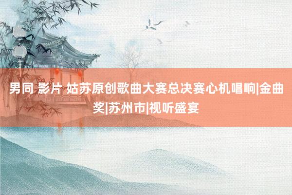 男同 影片 姑苏原创歌曲大赛总决赛心机唱响|金曲奖|苏州市|视听盛宴