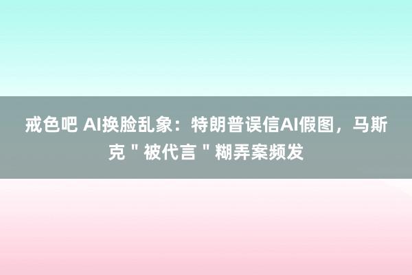 戒色吧 AI换脸乱象：特朗普误信AI假图，马斯克＂被代言＂糊弄案频发