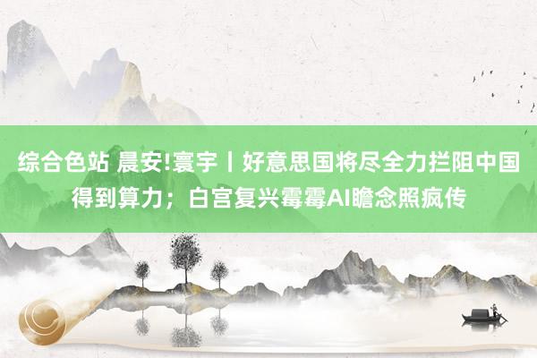 综合色站 晨安!寰宇丨好意思国将尽全力拦阻中国得到算力；白宫复兴霉霉AI瞻念照疯传